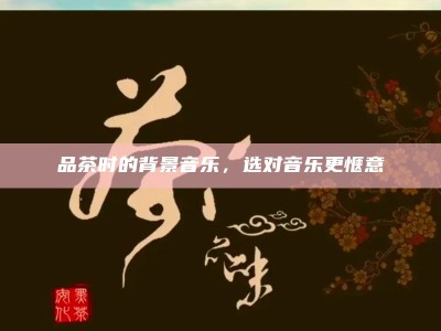 品茶时的背景音乐，选对音乐更惬意